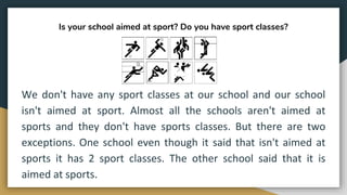 Is your school aimed at sport? Do you have sport classes?
We don't have any sport classes at our school and our school
isn't aimed at sport. Almost all the schools aren't aimed at
sports and they don't have sports classes. But there are two
exceptions. One school even though it said that isn't aimed at
sports it has 2 sport classes. The other school said that it is
aimed at sports.
 