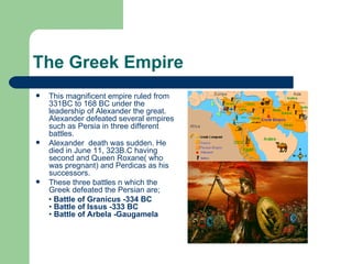 The Greek Empire This magnificent empire ruled from 331BC to 168 BC under the leadership of Alexander the great. Alexander defeated several empires such as Persia in three different battles.  Alexander  death was sudden. He died in June 11, 323B.C having  second and Queen Roxane( who was pregnant) and Perdicas as his successors.  These three battles n which the Greek defeated the Persian are; •  Battle of Granicus -334 BC •  Battle of Issus -333 BC •  Battle of Arbela -Gaugamela 