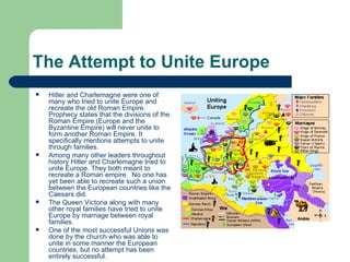 The Attempt to Unite Europe Hitler and Charlemagne were one of many who tried to unite Europe and recreate the old Roman Empire. Prophecy states that the divisions of the Roman Empire (Europe and the Byzantine Empire) will never unite to form another Roman Empire. It specifically mentions attempts to unite through families. Among many other leaders throughout history Hitler and Charlemagne tried to unite Europe. They both meant to recreate a Roman empire.  No one has yet been able to recreate such a union between the European countries like the Caesars did.  The Queen Victoria along with many other royal families have tried to unite Europe by marriage between royal families.  One of the most successful Unions was done by the church who was able to unite in some manner the European countries, but no attempt has been entirely successful. 