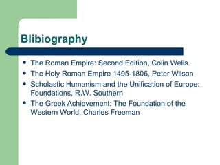 Blibiography The Roman Empire: Second Edition, Colin Wells The Holy Roman Empire 1495-1806, Peter Wilson Scholastic Humanism and the Unification of Europe: Foundations, R.W. Southern The Greek Achievement: The Foundation of the Western World, Charles Freeman 
