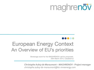 European Energy Context
An Overview of EU’s priorities
Brokerage event for the MAGHRENOV call for proposals,
20th March 2015, Casablanca

Christophe	
  Aubry	
  de	
  Maraumont	
  –	
  MAGHRENOV	
  -­‐	
  Project	
  manager	
  
christophe.aubry-­‐de-­‐maraumont@kic-­‐innoenergy.com	
  
 