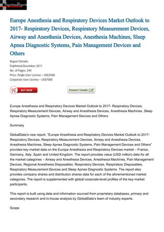 Europe Anesthesia and Respiratory Devices Market Outlook to
2017- Respiratory Devices, Respiratory Measurement Devices,
Airway and Anesthesia Devices, Anesthesia Machines, Sleep
Apnea Diagnostic Systems, Pain Management Devices and
Others
Report Details:
Published:December 2011
No. of Pages: 249
Price: Single User License – US$3500
Corporate User License – US$7000




Europe Anesthesia and Respiratory Devices Market Outlook to 2017- Respiratory Devices,
Respiratory Measurement Devices, Airway and Anesthesia Devices, Anesthesia Machines, Sleep
Apnea Diagnostic Systems, Pain Management Devices and Others

Summary

GlobalData’s new report, “Europe Anesthesia and Respiratory Devices Market Outlook to 2017-
Respiratory Devices, Respiratory Measurement Devices, Airway and Anesthesia Devices,
Anesthesia Machines, Sleep Apnea Diagnostic Systems, Pain Management Devices and Others”
provides key market data on the Europe Anesthesia and Respiratory Devices market – France,
Germany, Italy, Spain and United Kingdom. The report provides value (USD million) data for all
the market categories – Airway and Anesthesia Devices, Anesthesia Machines, Pain Management
Devices, Regional Anesthesia Disposables, Respiratory Devices, Respiratory Disposables,
Respiratory Measurement Devices and Sleep Apnea Diagnostic Systems. The report also
provides company shares and distribution shares data for each of the aforementioned market
categories. The report is supplemented with global corporate-level profiles of the key market
participants.

This report is built using data and information sourced from proprietary databases, primary and
secondary research and in-house analysis by GlobalData’s team of industry experts.

Scope
 