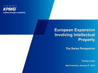 European Expansion
                                                                                                                                          Involving Intellectual
                                                                                                                                                       Property

                                                                                                                                                                         The Swiss Perspective



                                                                                                                                                                                                                   Thomas Linder

                                                                                                                                                                         San Francisco, January 9th, 2013
© 2013 KPMG AG/SA, a Swiss corporation, is a subsidiary of KPMG Holding AG/SA, which is a subsidiary of KPMG Europe LLP and a member of the KPMG network of independent firms affiliated with KPMG
International Cooperative (“KPMG International”), a Swiss legal entity. All rights reserved. The KPMG name, logo and “cutting through complexity” are registered trademarks or trademarks of KPMG International.              1
 