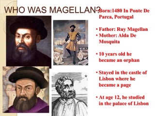 WHO WAS MAGELLAN?
                • Born:1480 In Ponte De
                         Parca, Portugal

                        • Father: Ruy Magellan
                        • Mother: Alda De
                          Mosquita

                        • 10 years old he
                          became an orphan

                        • Stayed in the castle of
                          Lisbon where he
                          became a page

                        • At age 12, he studied
                          in the palace of Lisbon
 