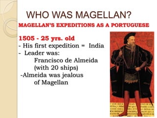 WHO WAS MAGELLAN?
MAGELLAN’S EXPEDITIONS AS A PORTUGUESE

1505 - 25 yrs. old
- His first expedition = India
- Leader was:
      Francisco de Almeida
      (with 20 ships)
 -Almeida was jealous
      of Magellan
 