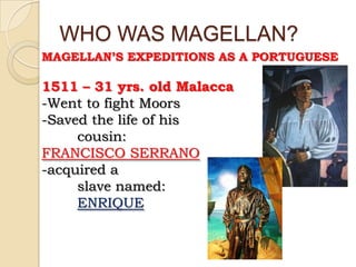 WHO WAS MAGELLAN?
MAGELLAN’S EXPEDITIONS AS A PORTUGUESE

1511 – 31 yrs. old Malacca
-Went to fight Moors
-Saved the life of his
     cousin:
FRANCISCO SERRANO
-acquired a
     slave named:
     ENRIQUE
 