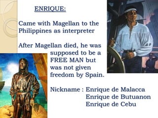 ENRIQUE:

Came with Magellan to the
Philippines as interpreter

After Magellan died, he was
          supposed to be a
          FREE MAN but
          was not given
          freedom by Spain.

          Nickname : Enrique de Malacca
                     Enrique de Butuanon
                     Enrique de Cebu
 
