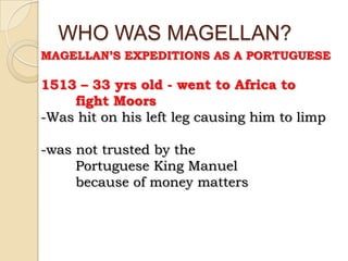 WHO WAS MAGELLAN?
MAGELLAN’S EXPEDITIONS AS A PORTUGUESE

1513 – 33 yrs old - went to Africa to
    fight Moors
-Was hit on his left leg causing him to limp

-was not trusted by the
     Portuguese King Manuel
     because of money matters
 