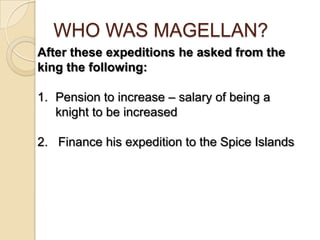 WHO WAS MAGELLAN?
After these expeditions he asked from the
king the following:

1. Pension to increase – salary of being a
   knight to be increased

2. Finance his expedition to the Spice Islands
 
