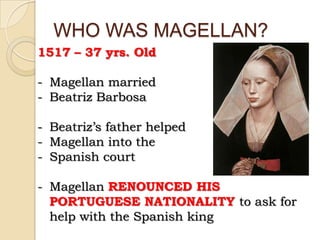 WHO WAS MAGELLAN?
1517 – 37 yrs. Old

- Magellan married
- Beatriz Barbosa

- Beatriz’s father helped
- Magellan into the
- Spanish court

- Magellan RENOUNCED HIS
  PORTUGUESE NATIONALITY to ask for
  help with the Spanish king
 