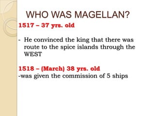 WHO WAS MAGELLAN?
1517 – 37 yrs. old

- He convinced the king that there was
  route to the spice islands through the
  WEST

1518 – (March) 38 yrs. old
-was given the commission of 5 ships
 