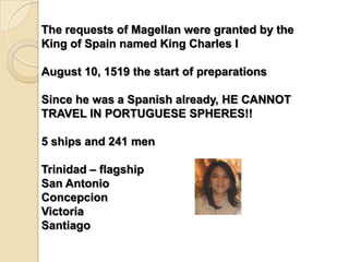 The requests of Magellan were granted by the
King of Spain named King Charles I

August 10, 1519 the start of preparations

Since he was a Spanish already, HE CANNOT
TRAVEL IN PORTUGUESE SPHERES!!

5 ships and 241 men

Trinidad – flagship
San Antonio
Concepcion
Victoria
Santiago
 