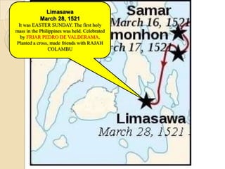 Limasawa
            March 28, 1521
 It was EASTER SUNDAY. The first holy
mass in the Philippines was held. Celebrated
  by FRIAR PEDRO DE VALDERAMA.
Planted a cross, made friends with RAJAH
                COLAMBU
 
