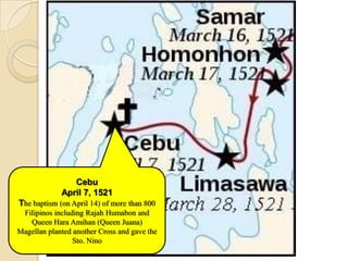 Cebu
             April 7, 1521
The baptism (on April 14) of more than 800
 Filipinos including Rajah Humabon and
   Queen Hara Amihan (Queen Juana)
Magellan planted another Cross and gave the
                 Sto. Nino
 