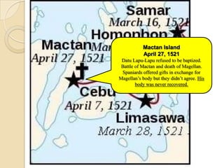 Mactan Island
           April 27, 1521
 Datu Lapu-Lapu refused to be baptized.
 Battle of Mactan and death of Magellan.
 Spaniards offered gifts in exchange for
Magellan’s body but they didn’t agree. His
        body was never recovered.
 