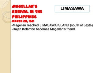 MAGELLAN’S                    LIMASAWA
ARRIVAL IN THE
PHILIPPINES
March 28, 1521
-Magellan reached LIMASAWA ISLAND (south of Leyte)
-Rajah Kolambo becomes Magellan’s friend
 