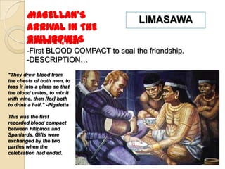 MAGELLAN’S                     LIMASAWA
        ARRIVAL IN THE
        PHILIPPINES
        March 29, 1521
        -First BLOOD COMPACT to seal the friendship.
        -DESCRIPTION…
"They drew blood from
the chests of both men, to
toss it into a glass so that
the blood unites, to mix it
with wine, then [for] both
to drink a half." -Pigafetta

This was the first
recorded blood compact
between Filipinos and
Spaniards. Gifts were
exchanged by the two
parties when the
celebration had ended.
 