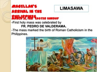 MAGELLAN’S                   LIMASAWA
ARRIVAL IN THE
PHILIPPINES
March 31, 1521 EASTER SUNDAY
-First holy mass was celebrated by
        FR. PEDRO DE VALDERAMA.
-The mass marked the birth of Roman Catholicism in the
Philippines.
 