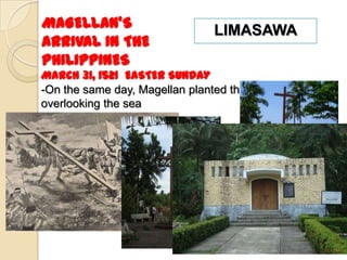 MAGELLAN’S                      LIMASAWA
ARRIVAL IN THE
PHILIPPINES
March 31, 1521 EASTER SUNDAY
-On the same day, Magellan planted the cross
overlooking the sea
 
