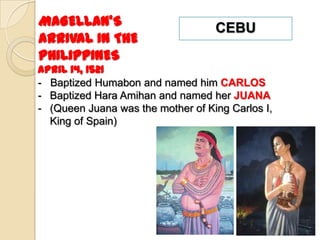 MAGELLAN’S                         CEBU
ARRIVAL IN THE
PHILIPPINES
April 14, 1521
- Baptized Humabon and named him CARLOS
- Baptized Hara Amihan and named her JUANA
- (Queen Juana was the mother of King Carlos I,
  King of Spain)
 