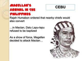 MAGELLAN’S                        CEBU
ARRIVAL IN THE
PHILIPPINES
Rajah Humabon ordered that nearby chiefs would
also convert

…in Mactan, Datu Lapu-lapu
refused to be baptized

As a show of force, Magellan
decided to attack Mactan…
 