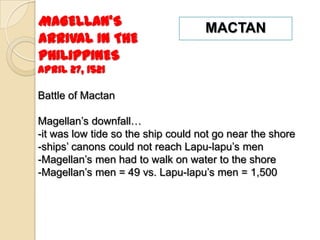 MAGELLAN’S                          MACTAN
ARRIVAL IN THE
PHILIPPINES
April 27, 1521

Battle of Mactan

Magellan’s downfall…
-it was low tide so the ship could not go near the shore
-ships’ canons could not reach Lapu-lapu’s men
-Magellan’s men had to walk on water to the shore
-Magellan’s men = 49 vs. Lapu-lapu’s men = 1,500
 