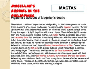 MAGELLAN’S                          MACTAN
ARRIVAL IN THE
PHILIPPINES
Pigafetta’s account of Magellan’s death:

The natives continued to pursue us, and picking up the same spear four or six
times, hurled it at us again and again. Recognizing the captain, so many turned
upon him that they knocked his helmet off his head twice, but he always stood
firmly like a good knight, together with some others. Thus did we fight for more
than one hour, refusing to retire farther. An Indian hurled a bamboo spear into
the captain's face, but the latter immediately killed him with his lance, which he
left in the Indian's body. Then, trying to lay hand on sword, he could draw it out
but halfway, because he had been wounded in the arm with a bamboo spear.
When the natives saw that, they all hurled themselves upon him. One of them
wounded him on the left leg with a large cutlass, which resembles a scimitar,
only being larger. That caused the captain to fall face downward, when
immediately they rushed upon him with iron and bamboo spears and with their
cutlasses, until they killed our mirror, our light, our comfort, and our true guide.
When they wounded him, he turned back many times to see whether we were all
in the boats. Thereupon, beholding him dead, we, wounded, retreated, as best
we could, to the boats, which were already pulling off."
 