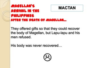 MAGELLAN’S                     MACTAN
ARRIVAL IN THE
PHILIPPINES
After the death of Magellan…

They offered gifts so that they could recover
the body of Magellan, but Lapu-lapu and his
men refused.

His body was never recovered…



                     
 