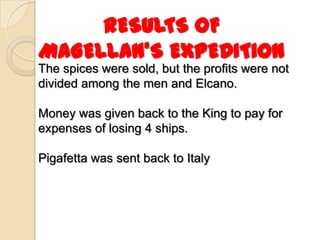 RESULTS OF
MAGELLAN’S EXPEDITION
The spices were sold, but the profits were not
divided among the men and Elcano.

Money was given back to the King to pay for
expenses of losing 4 ships.

Pigafetta was sent back to Italy
 