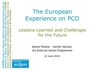 Lessons Learned and Challenges
for the Future
James Mackie – Senior Advisor
EU External Action Programme
12 June 2014
The European
Experience on PCD
 