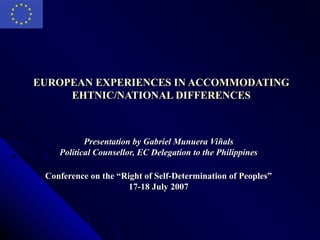 EUROPEAN EXPERIENCES IN ACCOMMODATING
     EHTNIC/NATIONAL DIFFERENCES



           Presentation by Gabriel Munuera Viñals
    Political Counsellor, EC Delegation to the Philippines

 Conference on the “Right of Self-Determination of Peoples”
                      17-18 July 2007
 