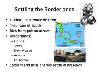 Settling the BorderlandsFlorida: Juan Ponce de Leon“Fountain of Youth”Dies from poison arrowsBorderlands:FloridaTexasNew MexicoArizonaCaliforniaSoldiers and missionaries settle in presidios