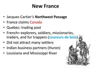 New FranceJacques Cartier’s Northwest PassageFrance claims CanadaQuebec: trading postFrench= explorers, soldiers, missionaries, traders, and fur trappers (coureurs de bois)Did not attract many settlersIndian business partners (Huron)Louisiana and Mississippi River