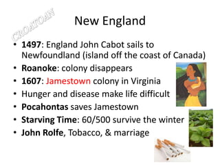 New England1497: England John Cabot sails to Newfoundland (island off the coast of Canada)Roanoke: colony disappears1607: Jamestown colony in VirginiaHunger and disease make life difficultPocahontas saves JamestownStarving Time: 60/500 survive the winterJohn Rolfe, Tobacco, & marriageCROATOAN