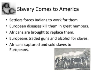 Slavery Comes to AmericaSettlers forces Indians to work for them.European diseases kill them in great numbers.Africans are brought to replace them.Europeans traded guns and alcohol for slaves.Africans captured and sold slaves to Europeans.