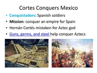 Cortes Conquers MexicoConquistadors: Spanish soldiersMission: conquer an empire for SpainHernán Cortés mistaken for Aztec godGuns, germs, and steel help conquer Aztecs