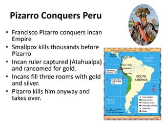 Pizarro Conquers PeruFrancisco Pizarro conquers Incan EmpireSmallpox kills thousands before PizarroIncan ruler captured (Atahualpa) and ransomed for gold.Incans fill three rooms with gold and silver.Pizarro kills him anyway and takes over.
