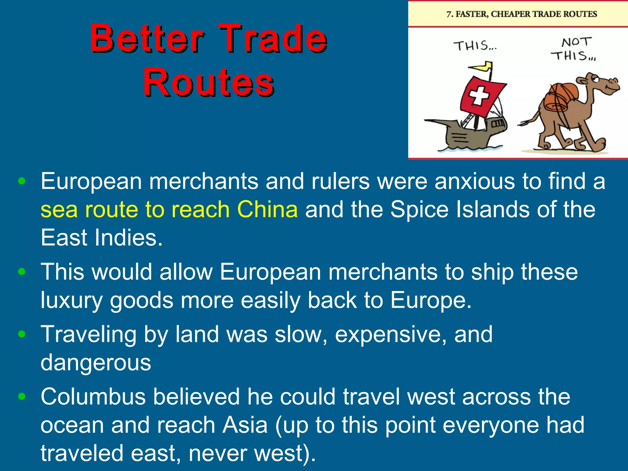Better TradeBetter Trade
RoutesRoutes
• European merchants and rulers were anxious to find a
sea route to reach China and the Spice Islands of the
East Indies.
• This would allow European merchants to ship these
luxury goods more easily back to Europe.
• Traveling by land was slow, expensive, and
dangerous
• Columbus believed he could travel west across the
ocean and reach Asia (up to this point everyone had
traveled east, never west).
 