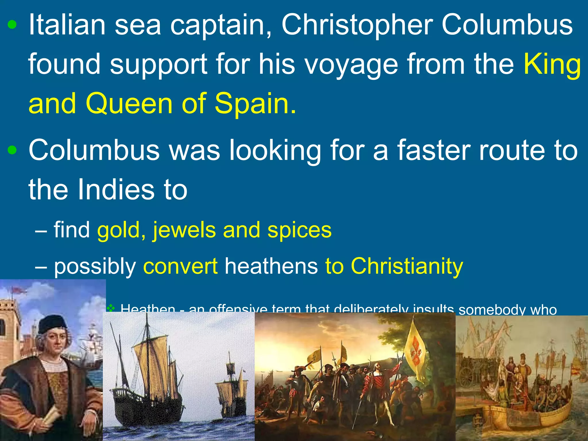 • Italian sea captain, Christopher Columbus
found support for his voyage from the King
and Queen of Spain.
• Columbus was looking for a faster route to
the Indies to
– find gold, jewels and spices
– possibly convert heathens to Christianity
 Heathen - an offensive term that deliberately insults somebody who
does not acknowledge the God of the Bible, Torah, or Koran
 