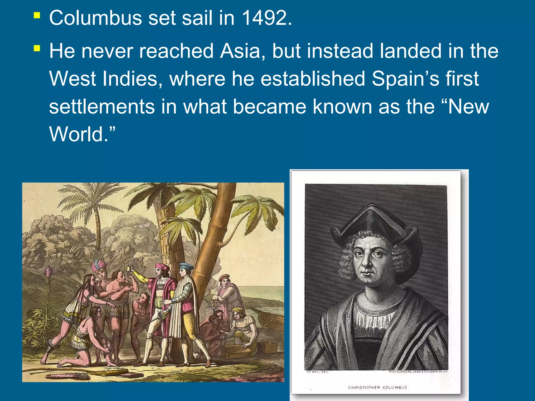  Columbus set sail in 1492.
 He never reached Asia, but instead landed in the
West Indies, where he established Spain’s first
settlements in what became known as the “New
World.”
 