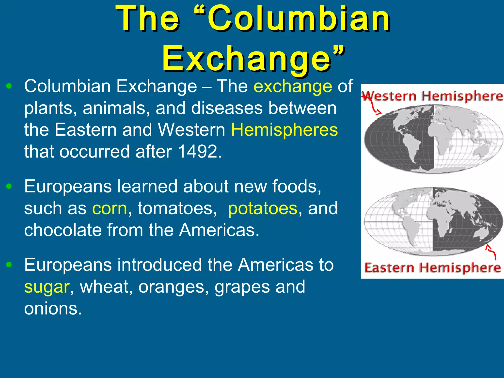 The “ColumbianThe “Columbian
Exchange”Exchange”
• Columbian Exchange – The exchange of
plants, animals, and diseases between
the Eastern and Western Hemispheres
that occurred after 1492.
• Europeans learned about new foods,
such as corn, tomatoes, potatoes, and
chocolate from the Americas.
• Europeans introduced the Americas to
sugar, wheat, oranges, grapes and
onions.
 