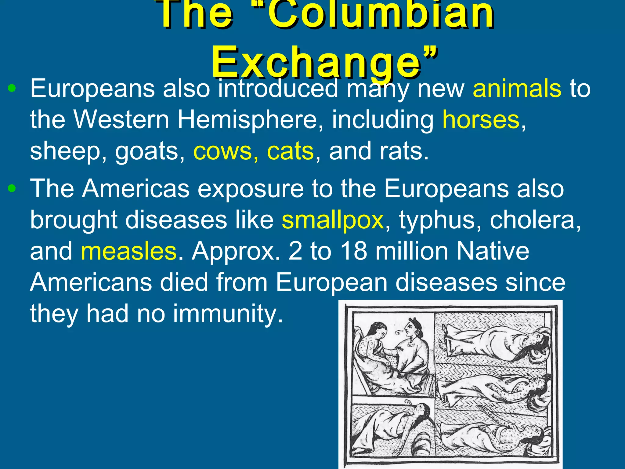 The “ColumbianThe “Columbian
Exchange”Exchange”
• Europeans also introduced many new animals to
the Western Hemisphere, including horses,
sheep, goats, cows, cats, and rats.
• The Americas exposure to the Europeans also
brought diseases like smallpox, typhus, cholera,
and measles. Approx. 2 to 18 million Native
Americans died from European diseases since
they had no immunity.
 