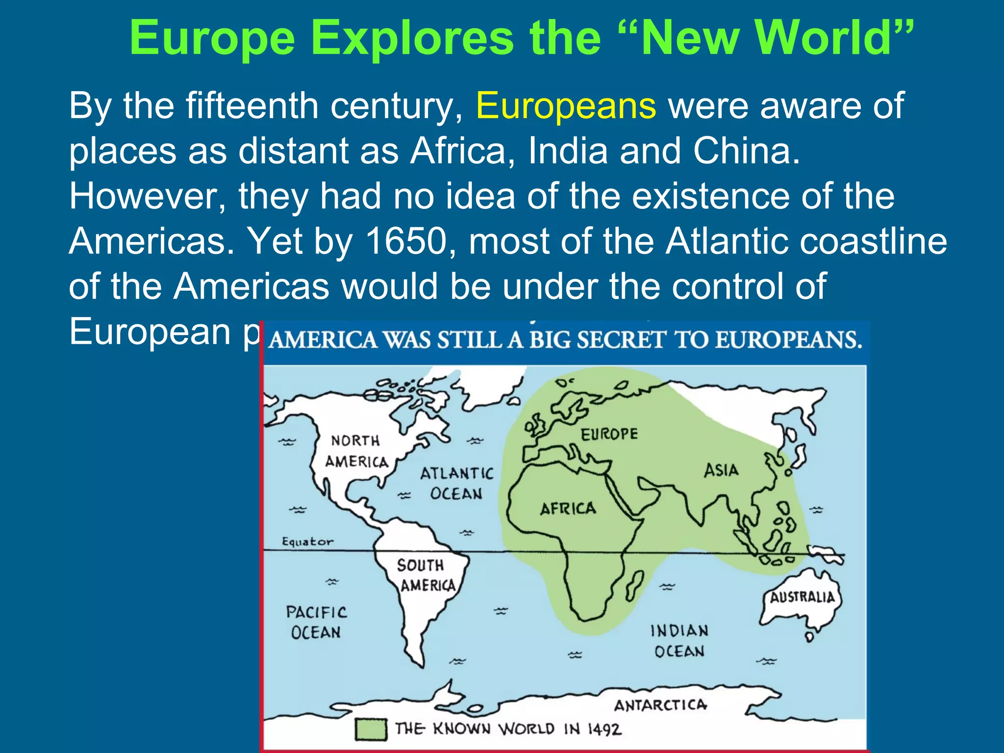 By the fifteenth century, Europeans were aware of
places as distant as Africa, India and China.
However, they had no idea of the existence of the
Americas. Yet by 1650, most of the Atlantic coastline
of the Americas would be under the control of
European powers.
Europe Explores the “New World”
 