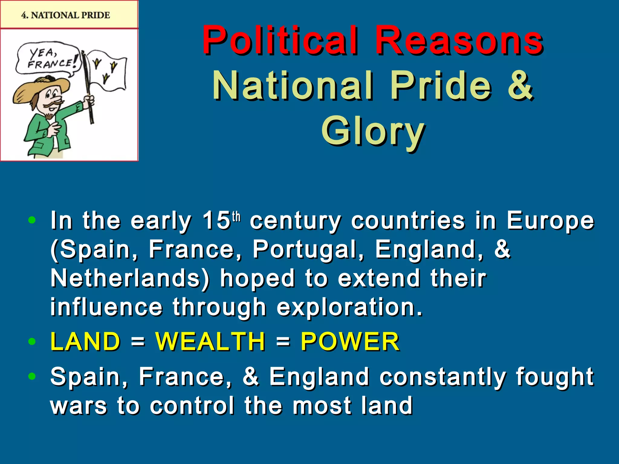 Political ReasonsPolitical Reasons
National Pride &National Pride &
GloryGlory
• In the early 15In the early 15thth
century countries in Europecentury countries in Europe
(Spain, France, Portugal, England, &(Spain, France, Portugal, England, &
Netherlands) hoped to extend theirNetherlands) hoped to extend their
influence through exploration.influence through exploration.
• LANDLAND == WEALTHWEALTH == POWERPOWER
• Spain, France, & England constantly foughtSpain, France, & England constantly fought
wars to control the most landwars to control the most land
 