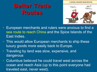 Better TradeBetter Trade
RoutesRoutes
• European merchants and rulers were anxious to find a
sea route to reach China and the Spice Islands of the
East Indies.
• This would allow European merchants to ship these
luxury goods more easily back to Europe.
• Traveling by land was slow, expensive, and
dangerous
• Columbus believed he could travel west across the
ocean and reach Asia (up to this point everyone had
traveled east, never west).
 