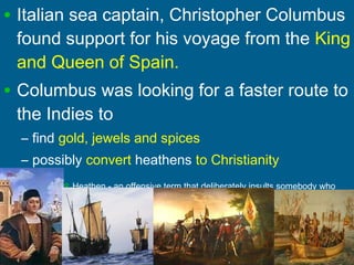 • Italian sea captain, Christopher Columbus
found support for his voyage from the King
and Queen of Spain.
• Columbus was looking for a faster route to
the Indies to
– find gold, jewels and spices
– possibly convert heathens to Christianity
 Heathen - an offensive term that deliberately insults somebody who
does not acknowledge the God of the Bible, Torah, or Koran
 