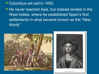  Columbus set sail in 1492.
 He never reached Asia, but instead landed in the
West Indies, where he established Spain’s first
settlements in what became known as the “New
World.”
 