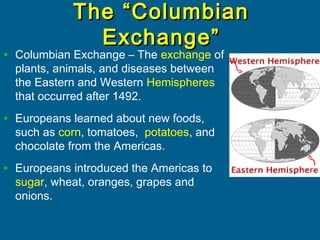The “ColumbianThe “Columbian
Exchange”Exchange”
• Columbian Exchange – The exchange of
plants, animals, and diseases between
the Eastern and Western Hemispheres
that occurred after 1492.
• Europeans learned about new foods,
such as corn, tomatoes, potatoes, and
chocolate from the Americas.
• Europeans introduced the Americas to
sugar, wheat, oranges, grapes and
onions.
 