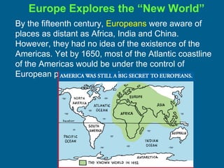 By the fifteenth century, Europeans were aware of
places as distant as Africa, India and China.
However, they had no idea of the existence of the
Americas. Yet by 1650, most of the Atlantic coastline
of the Americas would be under the control of
European powers.
Europe Explores the “New World”
 