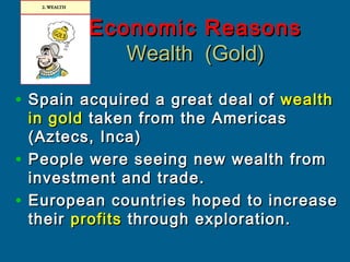 Economic ReasonsEconomic Reasons
Wealth (Gold)Wealth (Gold)
• Spain acquired a great deal ofSpain acquired a great deal of wealthwealth
in goldin gold taken from the Americastaken from the Americas
(Aztecs, Inca)(Aztecs, Inca)
• People were seeing new wealth fromPeople were seeing new wealth from
investment and trade.investment and trade.
• European countries hoped to increaseEuropean countries hoped to increase
theirtheir profitsprofits through exploration.through exploration.
 